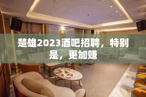 楚雄2023酒吧招聘，特别是，更加赚