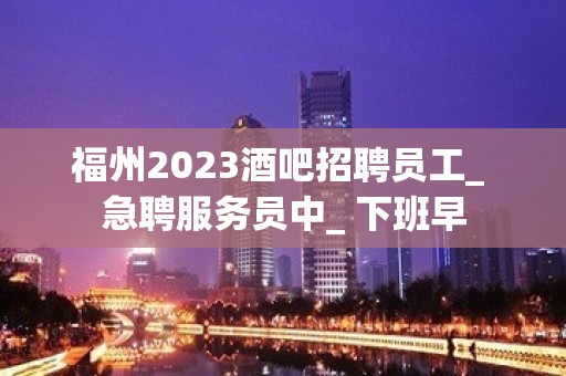 福州2023酒吧招聘员工_ 急聘服务员中_ 下班早