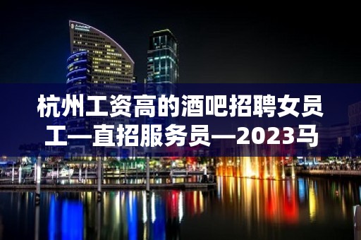 杭州工资高的酒吧招聘女员工—直招服务员—2023马上年底