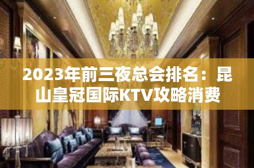 2023年前三夜总会排名：昆山皇冠国际KTV攻略消费