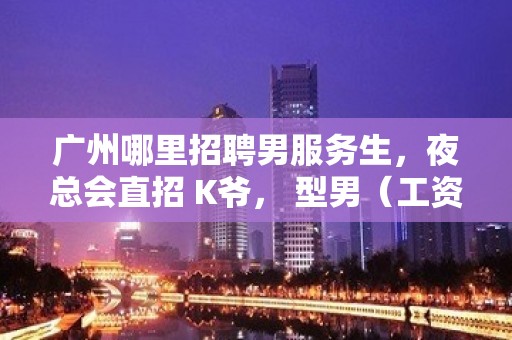 广州哪里招聘男服务生，夜总会直招 K爷， 型男（工资）