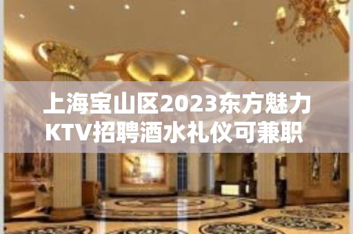 上海宝山区2023东方魅力KTV招聘酒水礼仪可兼职 无压力上班