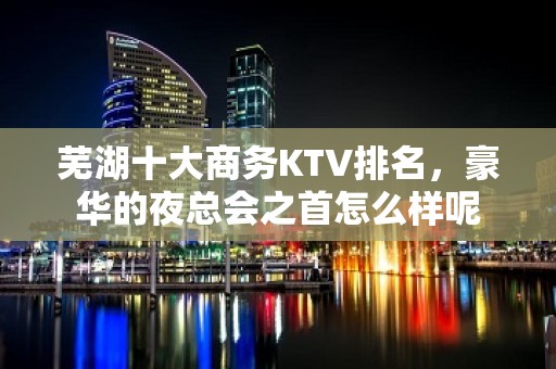 芜湖十大商务KTV排名，豪华的夜总会之首怎么样呢