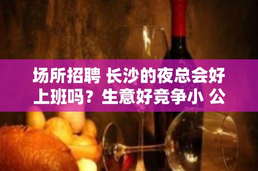 场所招聘 长沙的夜总会好上班吗？生意好竞争小 公平公正 不压不扣