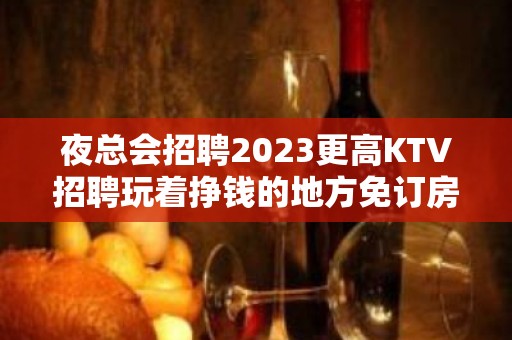 夜总会招聘2023更高KTV招聘玩着挣钱的地方免订房任务免罚款