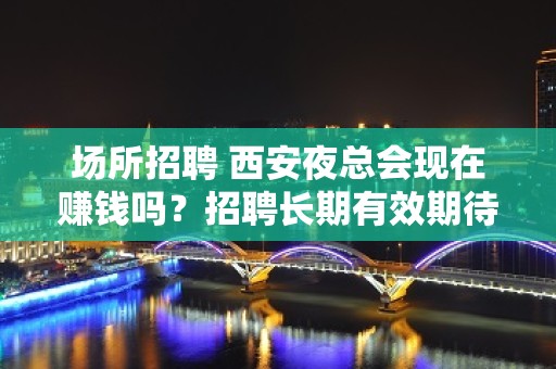 场所招聘 西安夜总会现在赚钱吗？招聘长期有效期待你加入团队