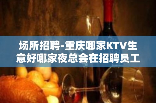 场所招聘-重庆哪家KTV生意好哪家夜总会在招聘员工？好上班无费用