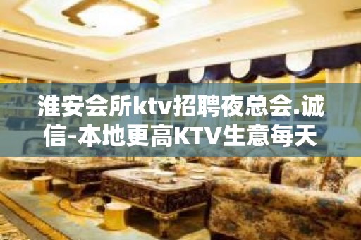 淮安会所ktv招聘夜总会.诚信-本地更高KTV生意每天爆满