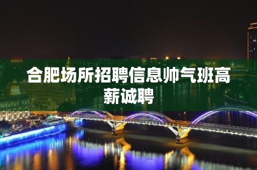 合肥场所招聘信息帅气班高薪诚聘