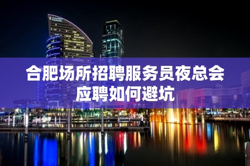 合肥场所招聘服务员夜总会应聘如何避坑