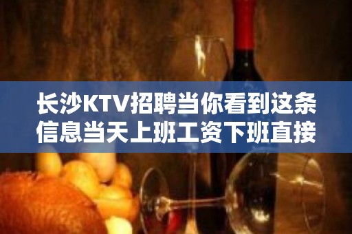 长沙KTV招聘当你看到这条信息当天上班工资下班直接拿