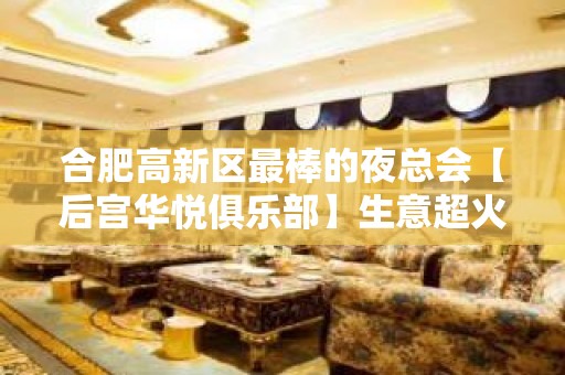 合肥高新区最棒的夜总会【后宫华悦俱乐部】生意超火！诚聘！