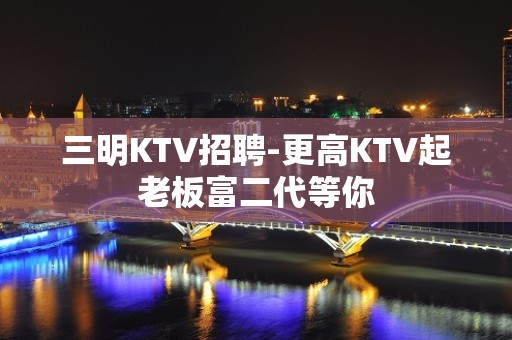 三明KTV招聘-更高KTV起老板富二代等你