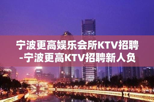 宁波更高娱乐会所KTV招聘-宁波更高KTV招聘新人负责到底