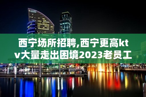 西宁场所招聘,西宁更高ktv大量走出困境2023老员工