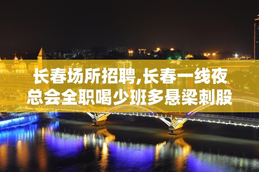 长春场所招聘,长春一线夜总会全职喝少班多悬梁刺股