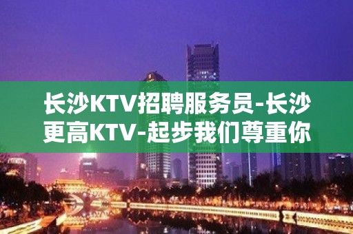 长沙KTV招聘服务员-长沙更高KTV-起步我们尊重你的选择