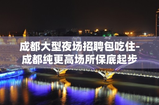 成都大型夜场招聘包吃住-成都纯更高场所保底起步