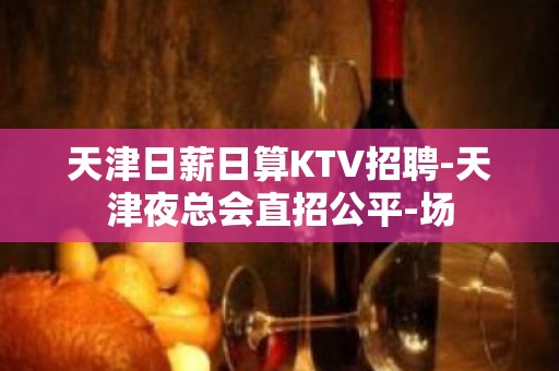 天津日薪日算KTV招聘-天津夜总会直招公平-场