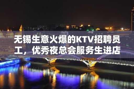 无锡生意火爆的KTV招聘员工，优秀夜总会服务生进店，来救赚钱