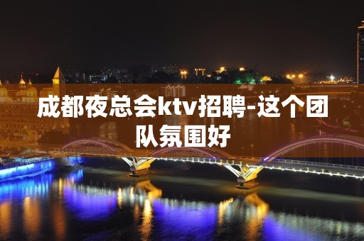 成都夜总会ktv招聘-这个团队氛围好