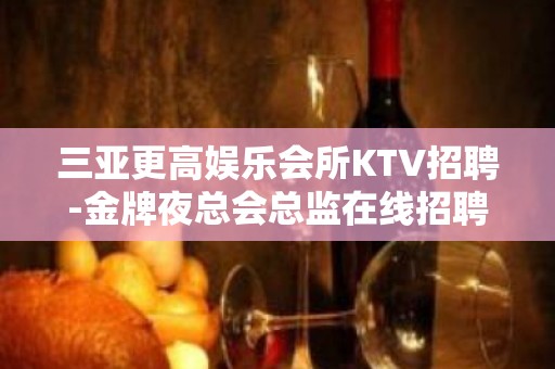 三亚更高娱乐会所KTV招聘-金牌夜总会总监在线招聘