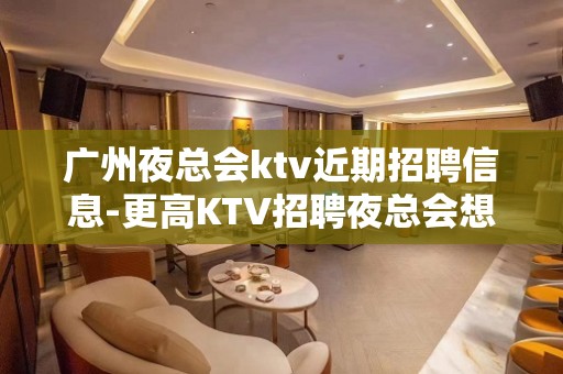 广州夜总会ktv近期招聘信息-更高KTV招聘夜总会想赚钱必看