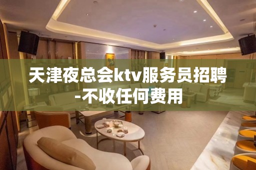 天津夜总会ktv服务员招聘-不收任何费用