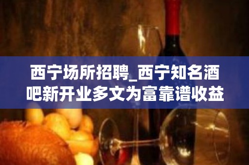 西宁场所招聘_西宁知名酒吧新开业多文为富靠谱收益