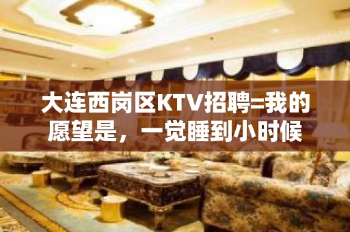 大连西岗区KTV招聘=我的愿望是，一觉睡到小时候