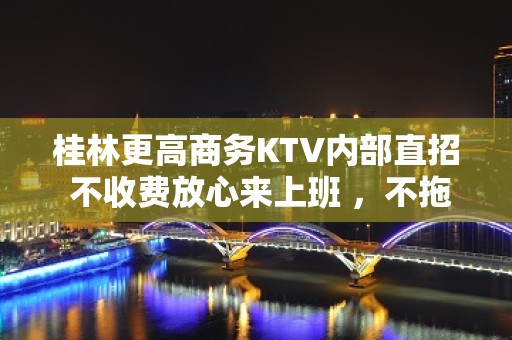 桂林更高商务KTV内部直招 不收费放心来上班 ，不拖欠不扣