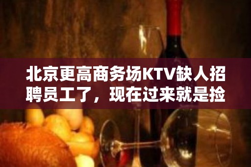 北京更高商务场KTV缺人招聘员工了，现在过来就是捡钱！