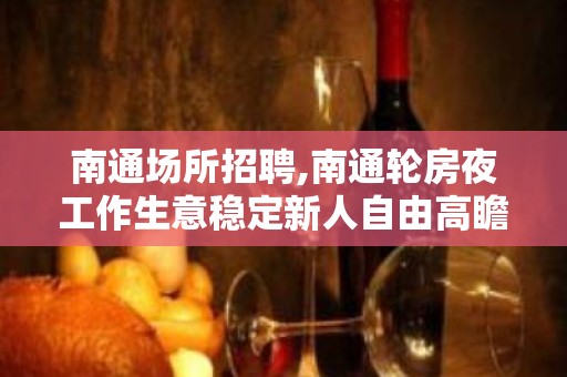 南通场所招聘,南通轮房夜工作生意稳定新人自由高瞻远瞩