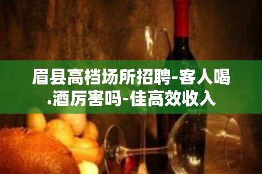 眉县高档场所招聘-客人喝.酒厉害吗-佳高效收入