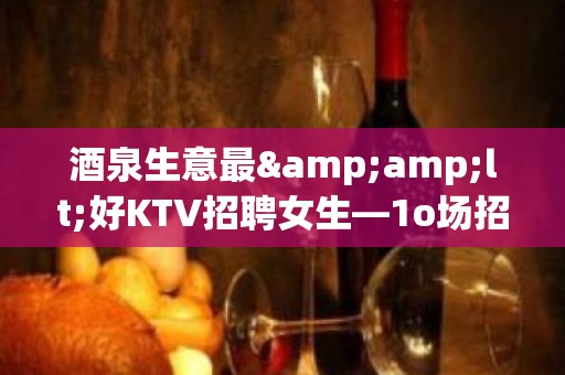 酒泉生意最&amp;lt;好KTV招聘女生—1o场招聘—季乘风起航