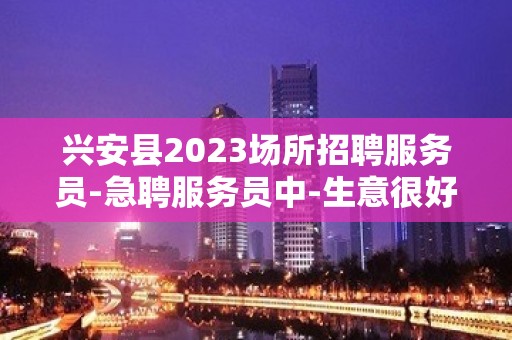 兴安县2023场所招聘服务员-急聘服务员中-生意很好