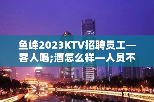 鱼峰2023KTV招聘员工—客人喝;酒怎么样—人员不够