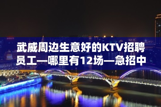 武威周边生意好的KTV招聘员工—哪里有12场—急招中/急缺中