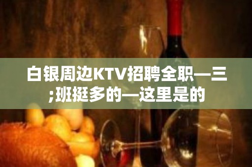 白银周边KTV招聘全职—三;班挺多的—这里是的