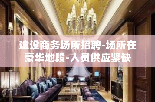 建设商务场所招聘-场所在豪华地段-人员供应紧缺