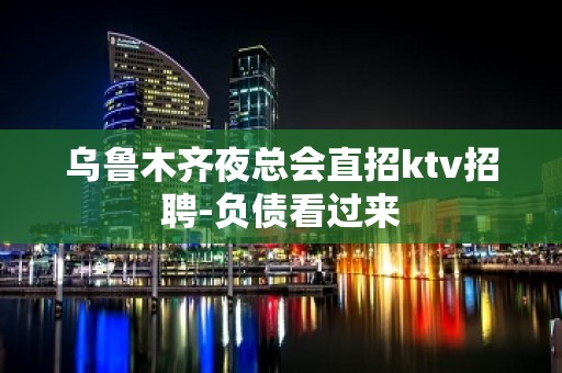 乌鲁木齐夜总会直招ktv招聘-负债看过来