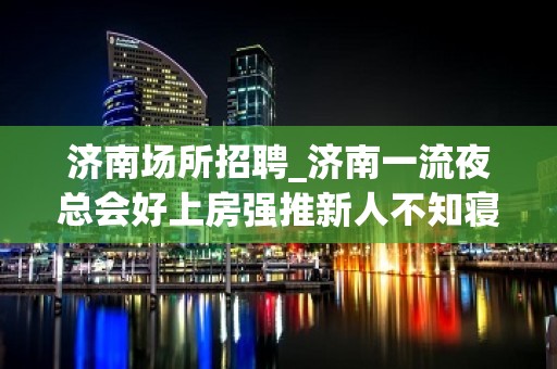 济南场所招聘_济南一流夜总会好上房强推新人不知寝食