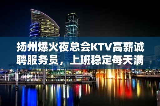 扬州爆火夜总会KTV高薪诚聘服务员，上班稳定每天满房，无押金无压力