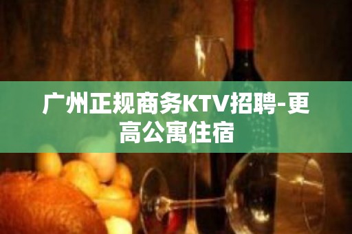 广州正规商务KTV招聘-更高公寓住宿