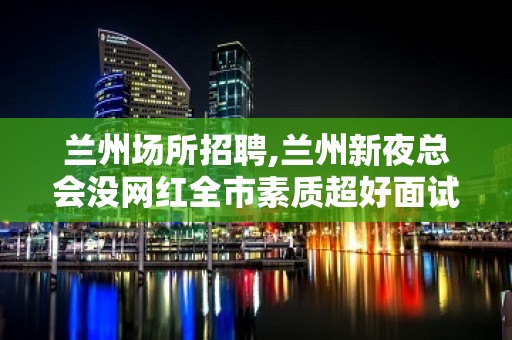 兰州场所招聘,兰州新夜总会没网红全市素质超好面试