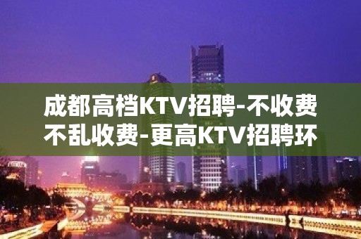 成都高档KTV招聘-不收费不乱收费-更高KTV招聘环境好