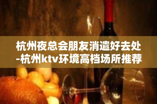 杭州夜总会朋友消遣好去处-杭州ktv环境高档场所推荐