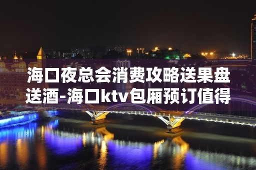 海口夜总会消费攻略送果盘送酒-海口ktv包厢预订值得推荐