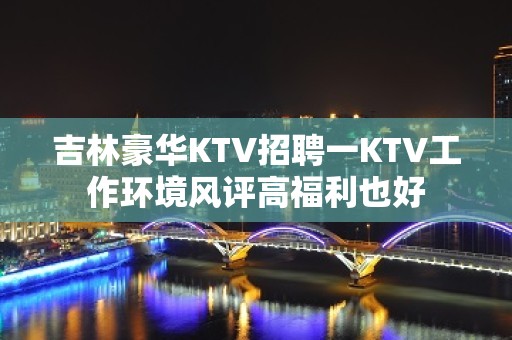 吉林豪华KTV招聘一KTV工作环境风评高福利也好