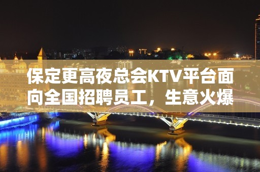 保定更高夜总会KTV平台面向全国招聘员工，生意火爆，收入高，包住宿